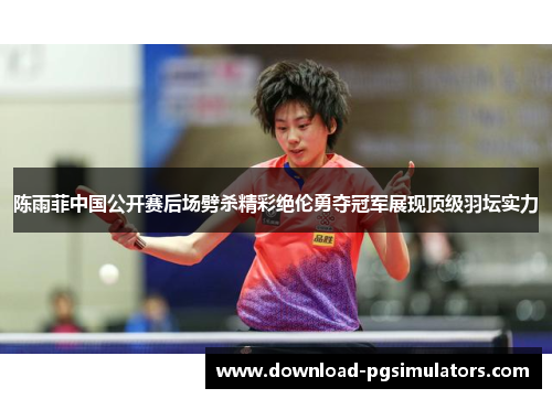 陈雨菲中国公开赛后场劈杀精彩绝伦勇夺冠军展现顶级羽坛实力