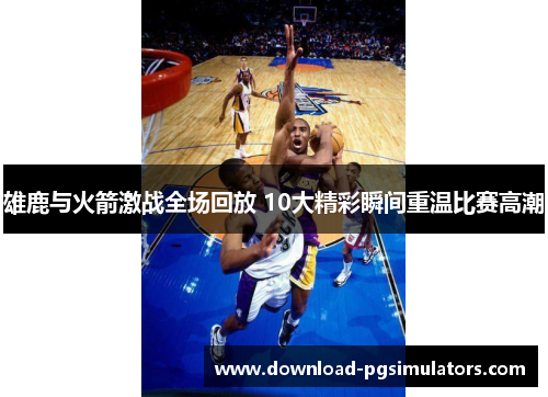 雄鹿与火箭激战全场回放 10大精彩瞬间重温比赛高潮