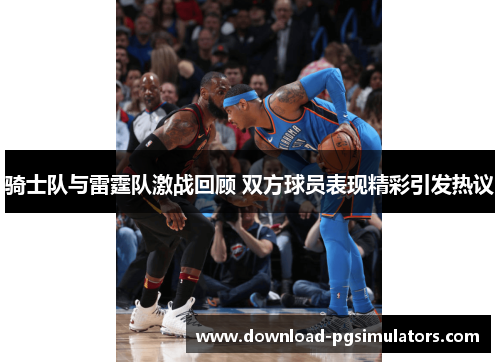 骑士队与雷霆队激战回顾 双方球员表现精彩引发热议