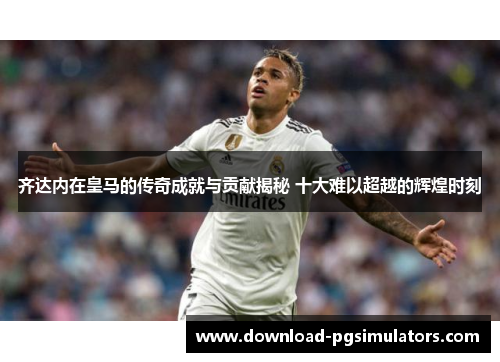 齐达内在皇马的传奇成就与贡献揭秘 十大难以超越的辉煌时刻