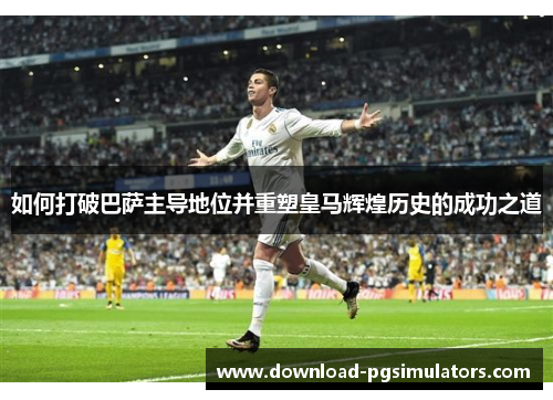 如何打破巴萨主导地位并重塑皇马辉煌历史的成功之道