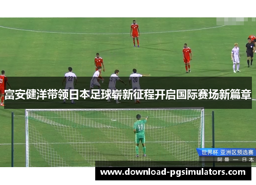 富安健洋带领日本足球崭新征程开启国际赛场新篇章